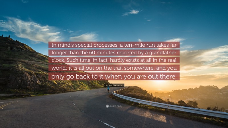 John L. Parker Jr. Quote: “In mind’s special processes, a ten-mile run takes far longer than the 60 minutes reported by a grandfather clock. Such time, in fact, hardly exists at all in the real world; it is all out on the trail somewhere, and you only go back to it when you are out there.”