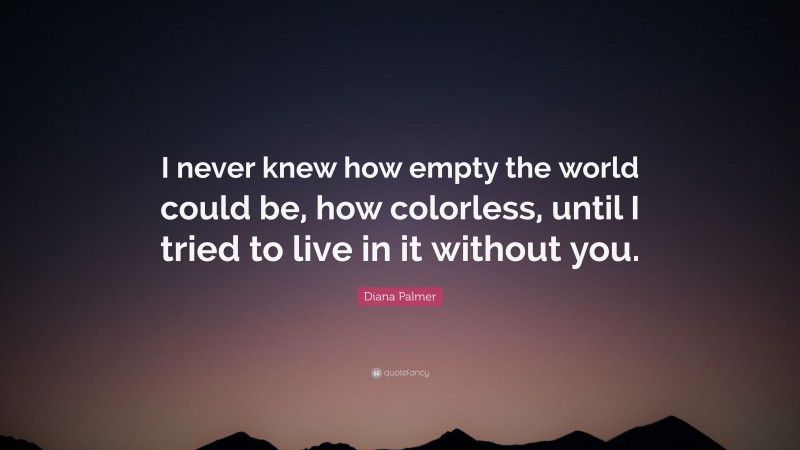 Diana Palmer Quote: “I never knew how empty the world could be, how colorless, until I tried to live in it without you.”