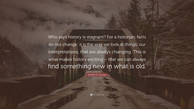 Ambeth R. Ocampo Quote: “Who says history is stagnant? For a historian, facts do not change; it is the way we look at things, our interpretations, that are always changing. This is what makes history exciting – that we can always find something new in what is old.”