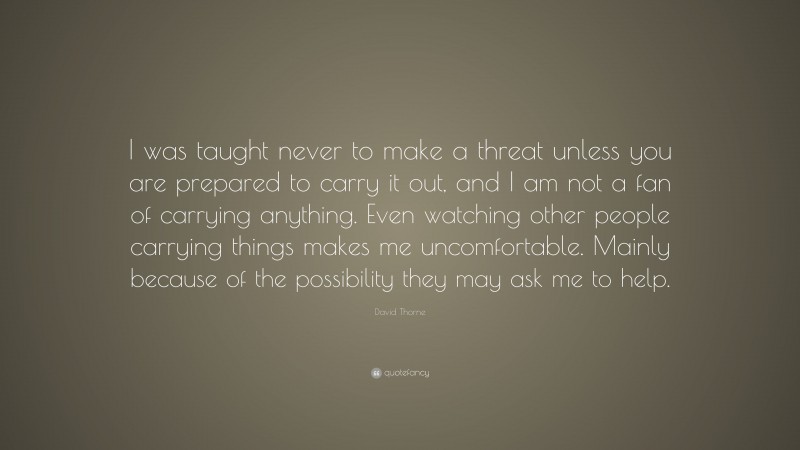 David Thorne Quote: “I was taught never to make a threat unless you are prepared to carry it out, and I am not a fan of carrying anything. Even watching other people carrying things makes me uncomfortable. Mainly because of the possibility they may ask me to help.”