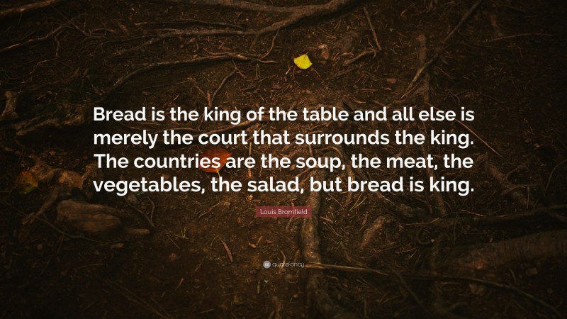 Louis Bromfield Quote: “Bread is the king of the table and all else is merely the court that surrounds the king. The countries are the soup, the meat, the vegetables, the salad, but bread is king.”