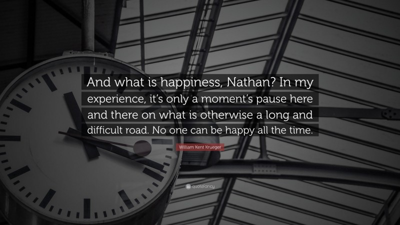 William Kent Krueger Quote: “And what is happiness, Nathan? In my experience, it’s only a moment’s pause here and there on what is otherwise a long and difficult road. No one can be happy all the time.”