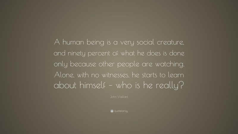 John Vaillant Quote: “A human being is a very social creature, and ninety percent of what he does is done only because other people are watching. Alone, with no witnesses, he starts to learn about himself – who is he really?”