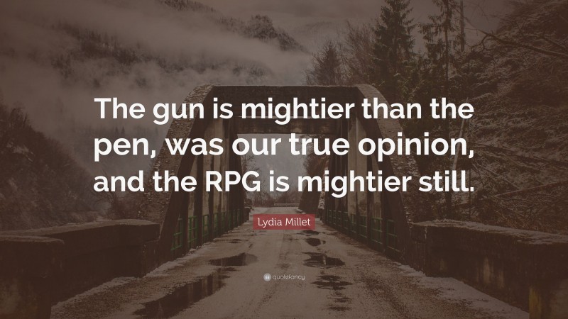 Lydia Millet Quote: “The gun is mightier than the pen, was our true opinion, and the RPG is mightier still.”