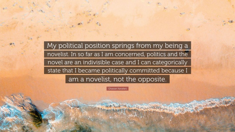 Ghassan Kanafani Quote: “My political position springs from my being a novelist. In so far as I am concerned, politics and the novel are an indivisible case and I can categorically state that I became politically committed because I am a novelist, not the opposite.”