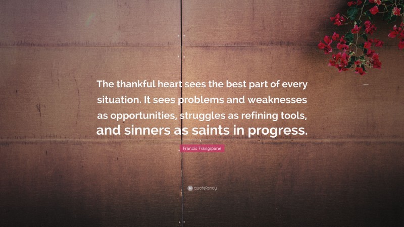 Francis Frangipane Quote: “The thankful heart sees the best part of every situation. It sees problems and weaknesses as opportunities, struggles as refining tools, and sinners as saints in progress.”