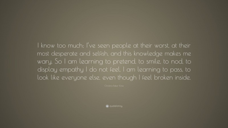 Christina Baker Kline Quote: “I know too much; I’ve seen people at their worst, at their most desperate and selfish, and this knowledge makes me wary. So I am learning to pretend, to smile, to nod, to display empathy I do not feel. I am learning to pass, to look like everyone else, even though I feel broken inside.”