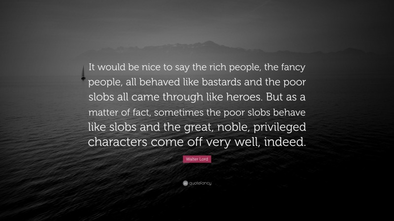 Walter Lord Quote: “It would be nice to say the rich people, the fancy people, all behaved like bastards and the poor slobs all came through like heroes. But as a matter of fact, sometimes the poor slobs behave like slobs and the great, noble, privileged characters come off very well, indeed.”