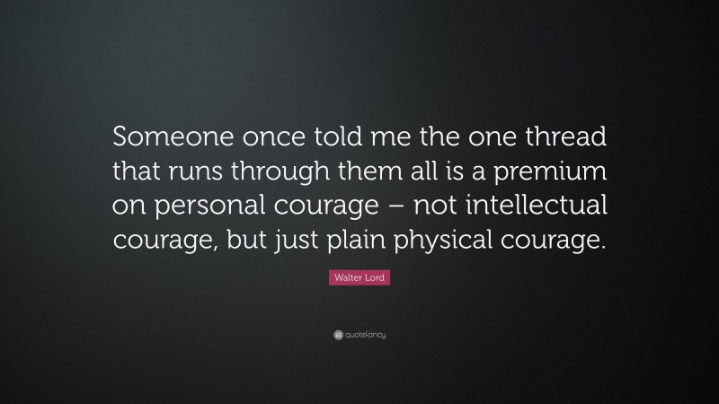 Walter Lord Quote: “Someone once told me the one thread that runs through them all is a premium on personal courage – not intellectual courage, but just plain physical courage.”