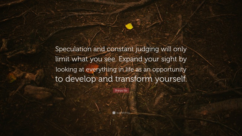 Shinjo Ito Quote: “Speculation and constant judging will only limit what you see. Expand your sight by looking at everything in life as an opportunity to develop and transform yourself.”