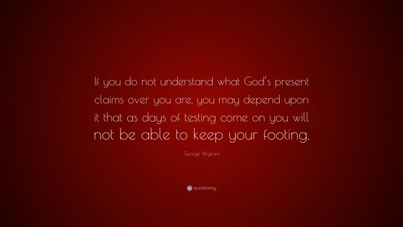 George Wigram Quote: “If you do not understand what God’s present claims over you are, you may depend upon it that as days of testing come on you will not be able to keep your footing.”