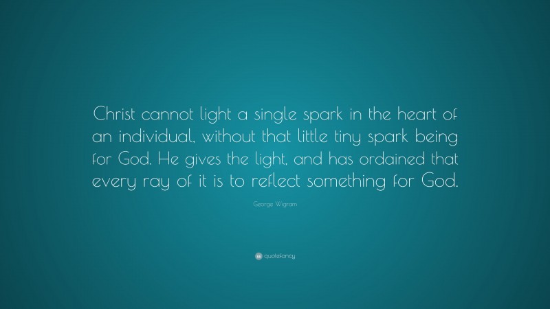 George Wigram Quote: “Christ cannot light a single spark in the heart of an individual, without that little tiny spark being for God. He gives the light, and has ordained that every ray of it is to reflect something for God.”