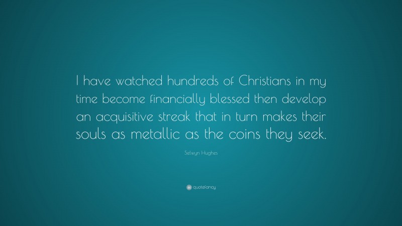 Selwyn Hughes Quote: “I have watched hundreds of Christians in my time become financially blessed then develop an acquisitive streak that in turn makes their souls as metallic as the coins they seek.”