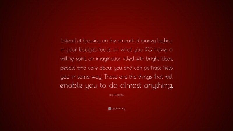 Phil Keoghan Quote: “Instead of focusing on the amount of money lacking in your budget, focus on what you DO have: a willing spirit, an imagination filled with bright ideas, people who care about you and can perhaps help you in some way. These are the things that will enable you to do almost anything.”
