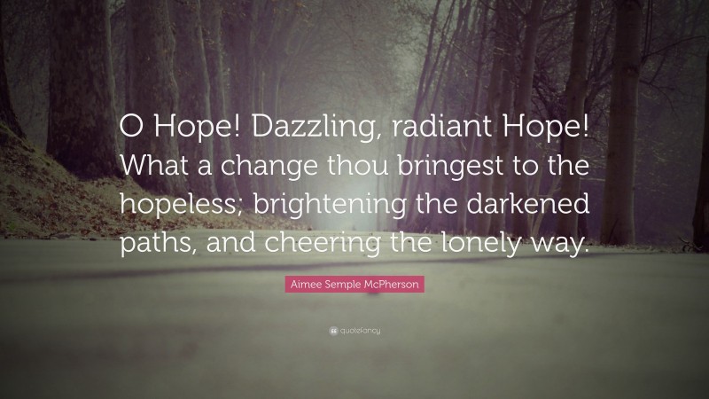 Aimee Semple McPherson Quote: “O Hope! Dazzling, radiant Hope! What a change thou bringest to the hopeless; brightening the darkened paths, and cheering the lonely way.”