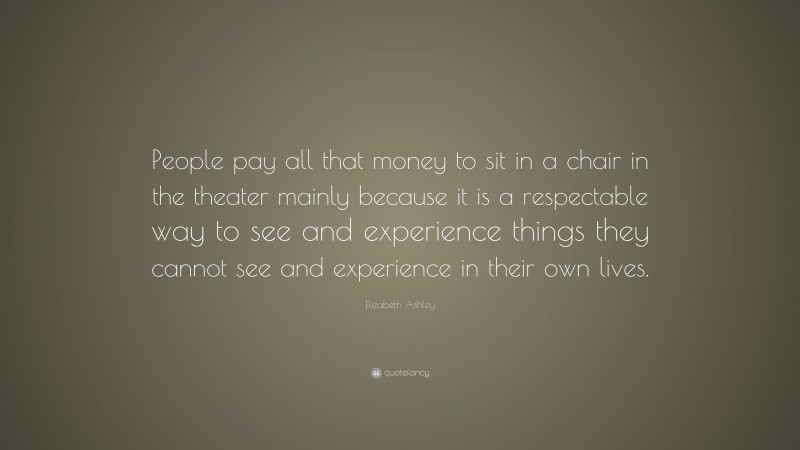 Elizabeth Ashley Quote: “People pay all that money to sit in a chair in the theater mainly because it is a respectable way to see and experience things they cannot see and experience in their own lives.”