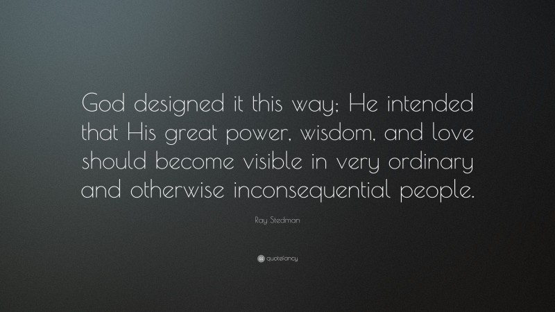 Ray Stedman Quote: “God designed it this way; He intended that His great power, wisdom, and love should become visible in very ordinary and otherwise inconsequential people.”