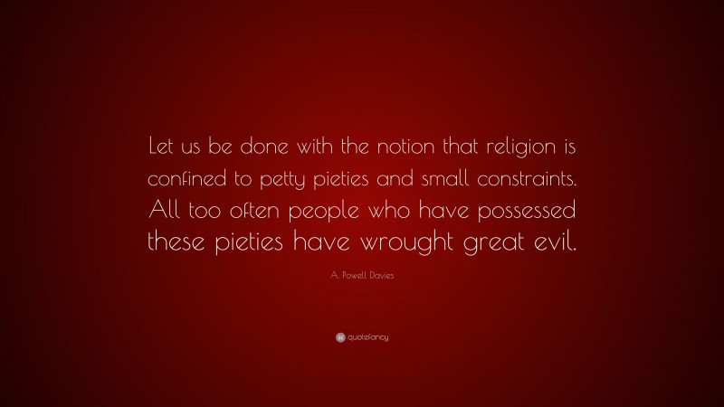 A. Powell Davies Quote: “Let us be done with the notion that religion is confined to petty pieties and small constraints. All too often people who have possessed these pieties have wrought great evil.”