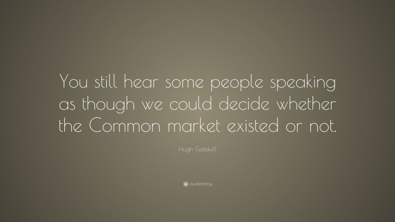 Hugh Gaitskell Quote: “You still hear some people speaking as though we could decide whether the Common market existed or not.”