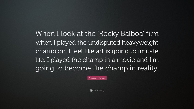Antonio Tarver Quote: “When I look at the ‘Rocky Balboa’ film when I played the undisputed heavyweight champion, I feel like art is going to imitate life. I played the champ in a movie and I’m going to become the champ in reality.”