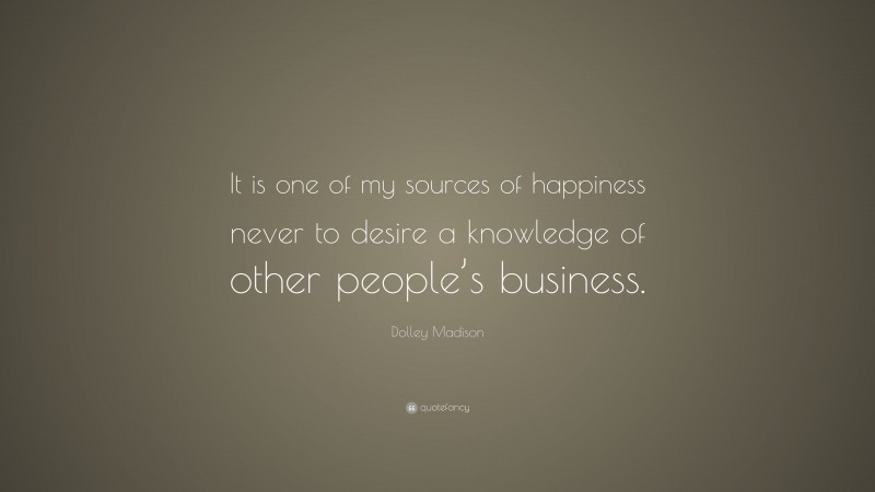 Dolley Madison Quote: “It is one of my sources of happiness never to desire a knowledge of other people’s business.”