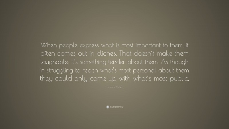Terrence Malick Quote: “When people express what is most important to them, it often comes out in cliches. That doesn’t make them laughable; it’s something tender about them. As though in struggling to reach what’s most personal about them they could only come up with what’s most public.”
