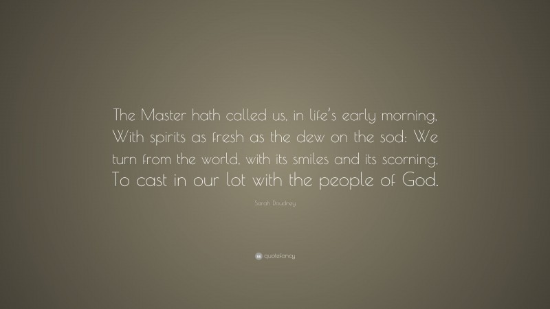 Sarah Doudney Quote: “The Master hath called us, in life’s early morning, With spirits as fresh as the dew on the sod: We turn from the world, with its smiles and its scorning, To cast in our lot with the people of God.”