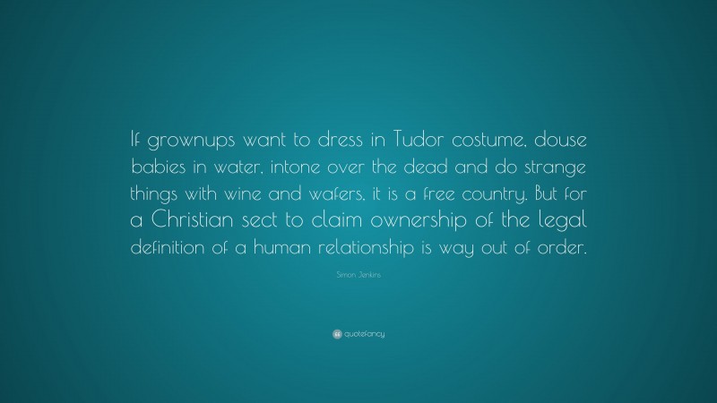 Simon Jenkins Quote: “If grownups want to dress in Tudor costume, douse babies in water, intone over the dead and do strange things with wine and wafers, it is a free country. But for a Christian sect to claim ownership of the legal definition of a human relationship is way out of order.”