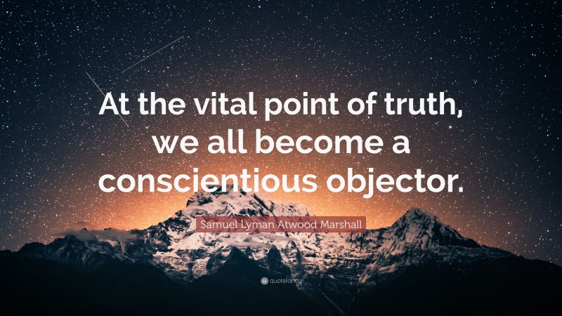 Samuel Lyman Atwood Marshall Quote: “At the vital point of truth, we all become a conscientious objector.”