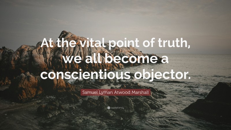 Samuel Lyman Atwood Marshall Quote: “At the vital point of truth, we all become a conscientious objector.”
