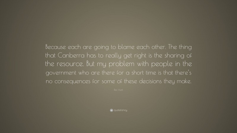 Rex Hunt Quote: “Because each are going to blame each other. The thing that Canberra has to really get right is the sharing of the resource. But my problem with people in the government who are there for a short time is that there’s no consequences for some of these decisions they make.”