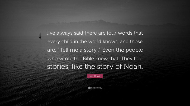 Don Hewitt Quote: “I’ve always said there are four words that every child in the world knows, and those are, “Tell me a story,.” Even the people who wrote the Bible knew that. They told stories, like the story of Noah.”