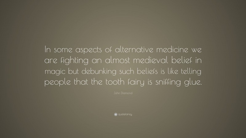John Diamond Quote: “In some aspects of alternative medicine we are fighting an almost medieval belief in magic but debunking such beliefs is like telling people that the tooth fairy is sniffing glue.”