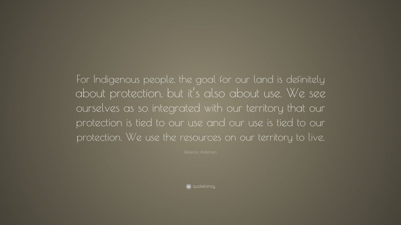 Rebecca Adamson Quote: “For Indigenous people, the goal for our land is definitely about protection, but it’s also about use. We see ourselves as so integrated with our territory that our protection is tied to our use and our use is tied to our protection. We use the resources on our territory to live.”