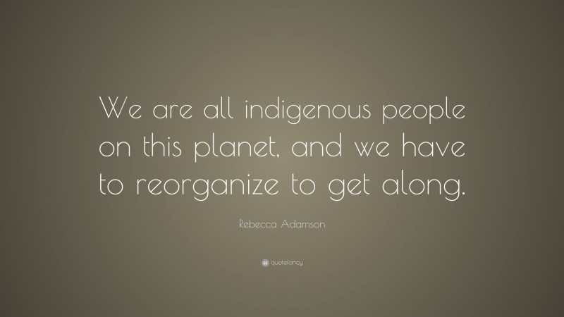 Rebecca Adamson Quote: “We are all indigenous people on this planet, and we have to reorganize to get along.”