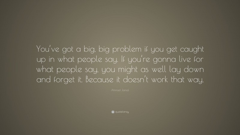 Ahmad Jamal Quote: “You’ve got a big, big problem if you get caught up in what people say. If you’re gonna live for what people say, you might as well lay down and forget it. Because it doesn’t work that way.”