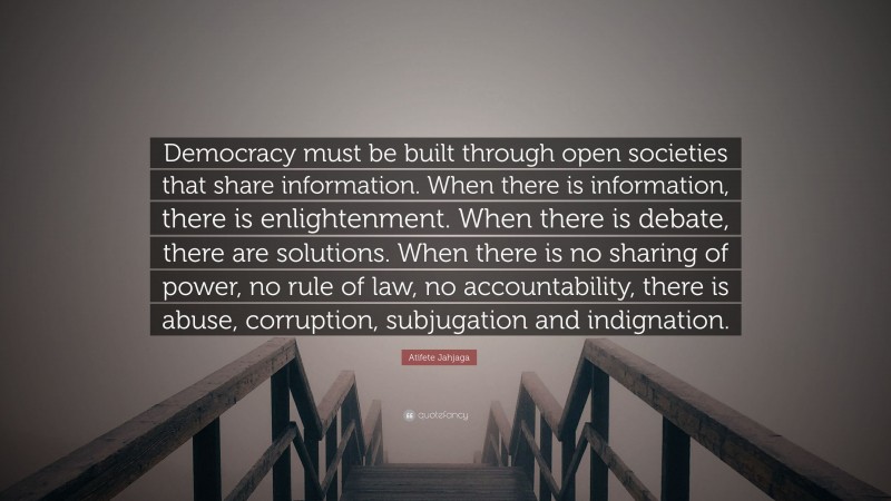 Atifete Jahjaga Quote: “Democracy must be built through open societies that share information. When there is information, there is enlightenment. When there is debate, there are solutions. When there is no sharing of power, no rule of law, no accountability, there is abuse, corruption, subjugation and indignation.”