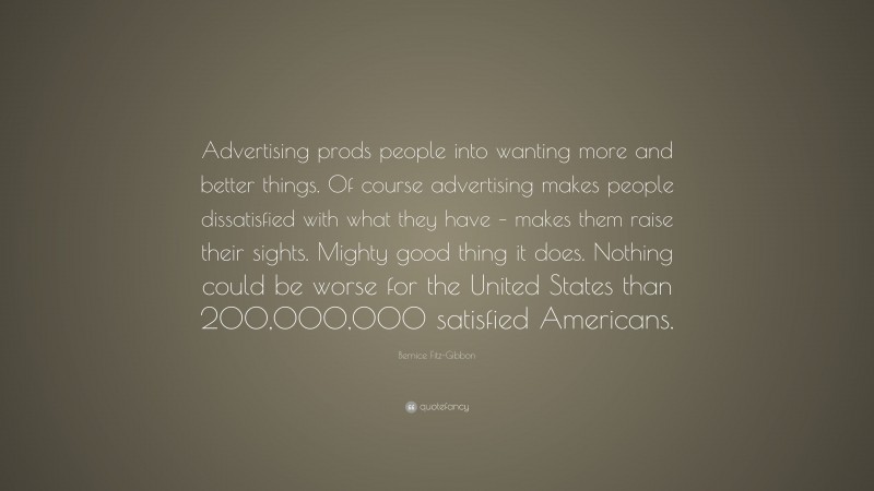 Bernice Fitz-Gibbon Quote: “Advertising prods people into wanting more and better things. Of course advertising makes people dissatisfied with what they have – makes them raise their sights. Mighty good thing it does. Nothing could be worse for the United States than 200,000,000 satisfied Americans.”