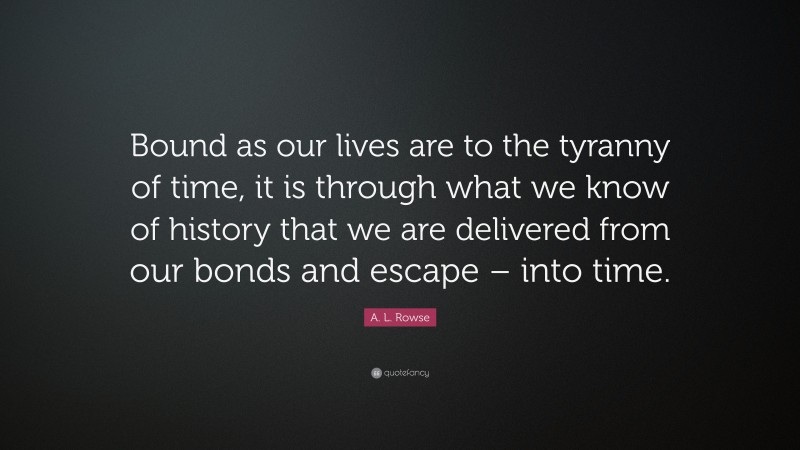 A. L. Rowse Quote: “Bound as our lives are to the tyranny of time, it is through what we know of history that we are delivered from our bonds and escape – into time.”