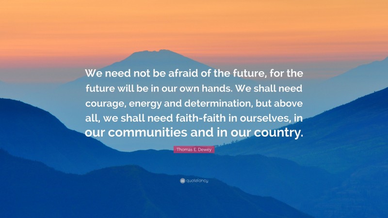 Thomas E. Dewey Quote: “We need not be afraid of the future, for the future will be in our own hands. We shall need courage, energy and determination, but above all, we shall need faith-faith in ourselves, in our communities and in our country.”