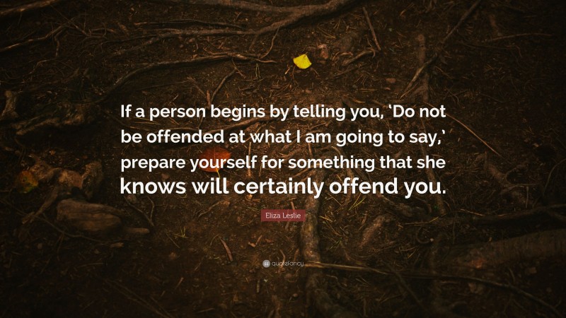 Eliza Leslie Quote: “If a person begins by telling you, ‘Do not be offended at what I am going to say,’ prepare yourself for something that she knows will certainly offend you.”