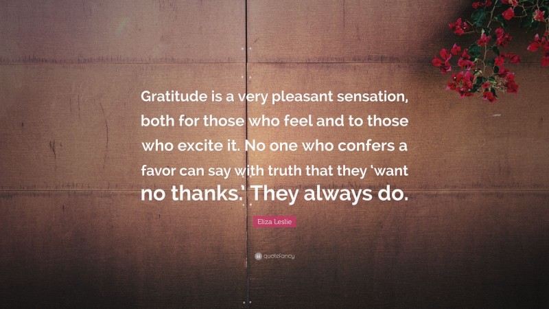 Eliza Leslie Quote: “Gratitude is a very pleasant sensation, both for those who feel and to those who excite it. No one who confers a favor can say with truth that they ‘want no thanks.’ They always do.”