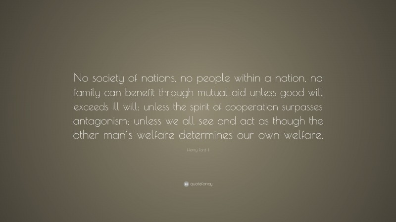 Henry Ford II Quote: “No society of nations, no people within a nation, no family can benefit through mutual aid unless good will exceeds ill will; unless the spirit of cooperation surpasses antagonism; unless we all see and act as though the other man’s welfare determines our own welfare.”