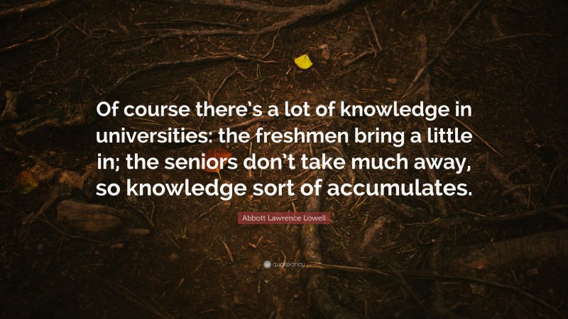 Abbott Lawrence Lowell Quote: “Of course there’s a lot of knowledge in universities: the freshmen bring a little in; the seniors don’t take much away, so knowledge sort of accumulates.”