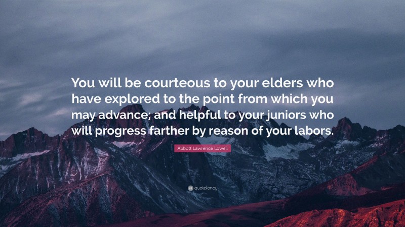 Abbott Lawrence Lowell Quote: “You will be courteous to your elders who have explored to the point from which you may advance; and helpful to your juniors who will progress farther by reason of your labors.”