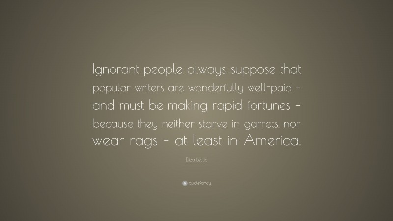 Eliza Leslie Quote: “Ignorant people always suppose that popular writers are wonderfully well-paid – and must be making rapid fortunes – because they neither starve in garrets, nor wear rags – at least in America.”