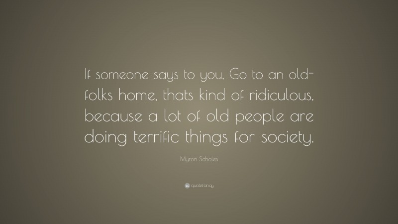 Myron Scholes Quote: “If someone says to you, Go to an old-folks home, thats kind of ridiculous, because a lot of old people are doing terrific things for society.”