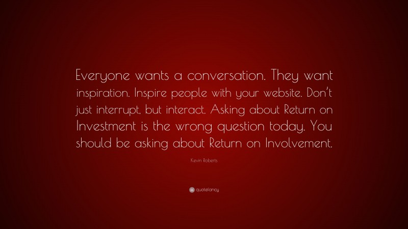 Kevin Roberts Quote: “Everyone wants a conversation. They want inspiration. Inspire people with your website. Don’t just interrupt, but interact. Asking about Return on Investment is the wrong question today. You should be asking about Return on Involvement.”