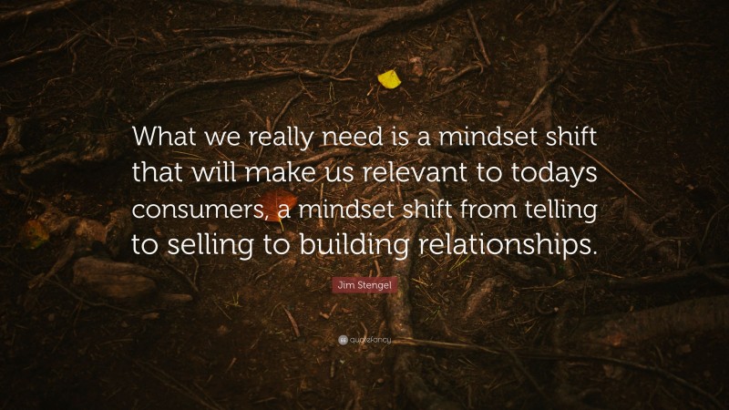 Jim Stengel Quote: “What we really need is a mindset shift that will make us relevant to todays consumers, a mindset shift from telling to selling to building relationships.”