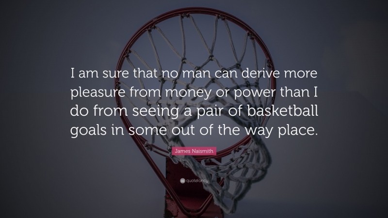James Naismith Quote: “I am sure that no man can derive more pleasure from money or power than I do from seeing a pair of basketball goals in some out of the way place.”